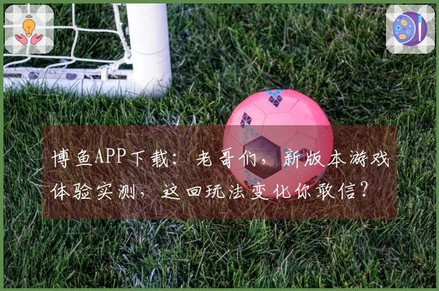 博鱼APP下载：老哥们，新版本游戏体验实测，这回玩法变化你敢信？