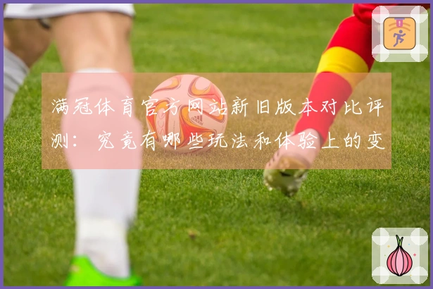 满冠体育官方网站新旧版本对比评测：究竟有哪些玩法和体验上的变化？