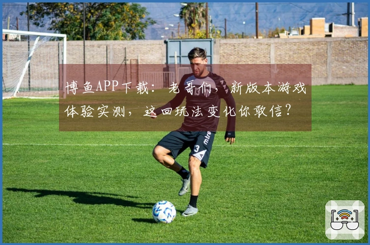 博鱼APP下载：老哥们，新版本游戏体验实测，这回玩法变化你敢信？