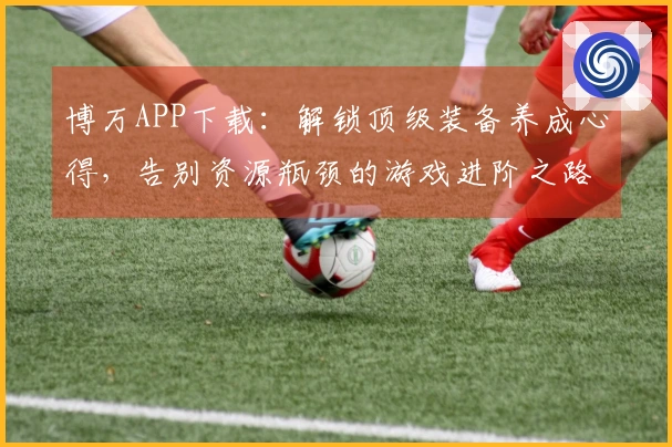 博万APP下载：解锁顶级装备养成心得，告别资源瓶颈的游戏进阶之路