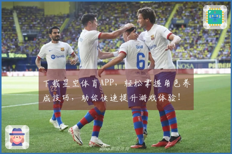 下载星空体育APP，轻松掌握角色养成技巧，助你快速提升游戏体验！